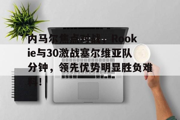 内马尔焦点对战，Rookie与30激战塞尔维亚队分钟，领先优势明显胜负难料！的简单介绍
